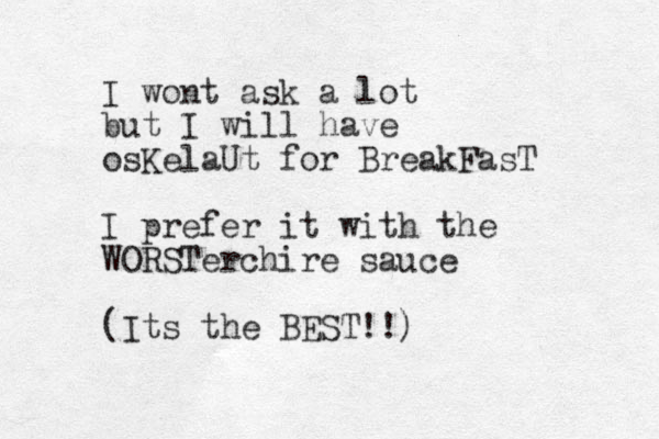 I wont ask a lot but I will have osKelaUt for BreakFasT I prefer it with the WORSTerchire sauce (Its the BEST!!)