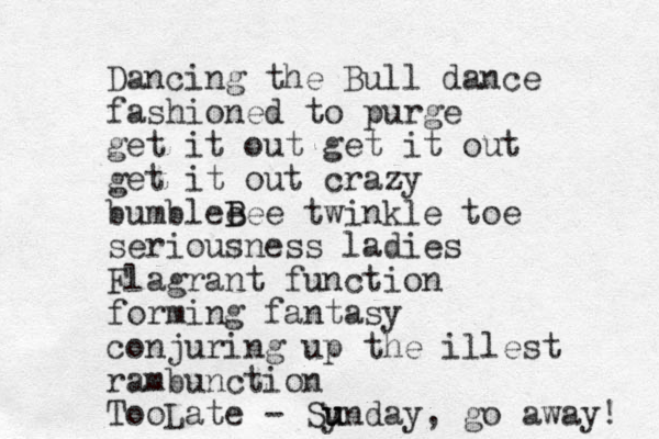 Dancing the Bull dance fashioned to purge get it out get it out get it out crazy bumblee B Bee twinkle toe seriousness ladies Flagrant function forming fantasy conjuring up the illest rambunction To Late - o Synday u u u , go away! 