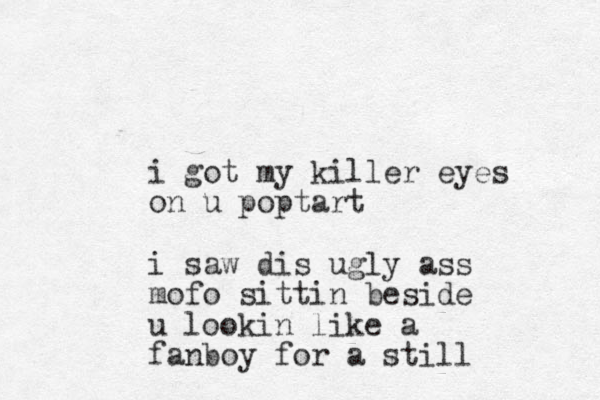 i got my killer eyes on u poptart i saw dis ugly ass mofo sittin beside u lookin like a fanboy for a still 
