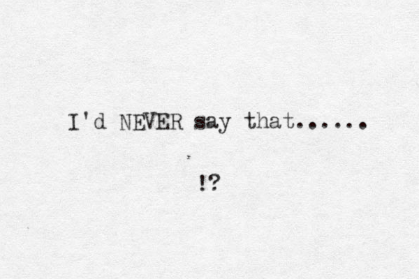 I'd NEVER say that...... !?