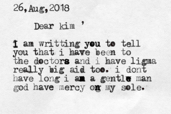 26,Aug,2018 8 Dear kim i I I am writting you you to tell you that i have been to the doctora s s s and i have ligma really big aid too. i dont have long i an m m a gentlw e e man god have mercy og n n n my sole. , 