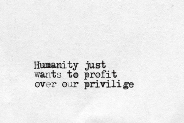 Humanity just wants to profit over our privilige