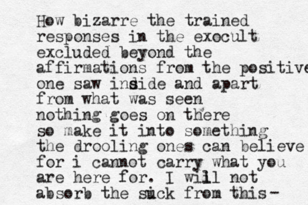 How bizarre the trained responses in the exocult excluded beyond the affirmations from the positive one saw ind s side and apart from what was seen nothing goes on there so make it into something the drooling ones can believe for i cannot carry what you are here for. I wii ll not absorb the suck i from this - 