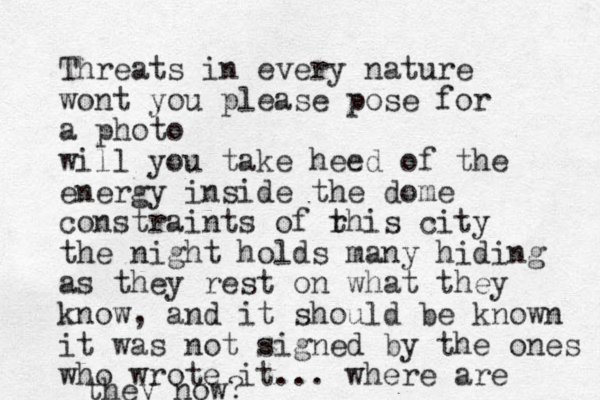 Threats in every nature wont you please pose for a photo will you take heed of the energy inside the dome constraints of r this city the night holds many hiding as they rest on what they know, and it should be known it was not signed by the ones who wrote it... where are they now?