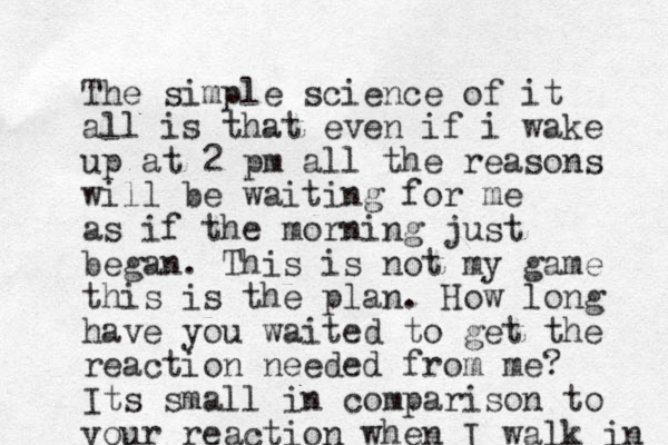 The simple science of it all is that even if i wake up at 2 pm all the reasons will be waiting for me as if the morning just began. This is not my game this is the plan. How long have you waited to get the reaction needed from me? Its small in comparison to your reaction when I walk in 
