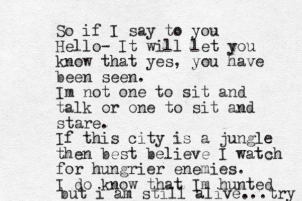 So if I say to you Hello- It will let you know that yes, you have been seen. I m not one to sit and talk or one to sit and stare. If this city is a jungle then best believe I watch for hungrier enemies. I do know that Im hunted but i am still alive...try 
