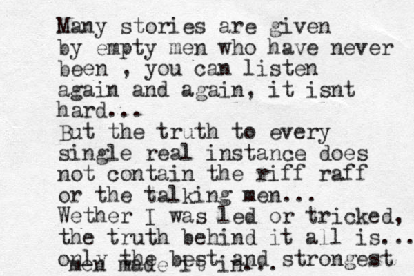 Many stories are given by empty men who have never been , you can listen again and again, it isnt hard... But the truth to every single real instance does not contain the riff raff or the talking men... Wether I was led or tricked, the truth behind it all is... only the best and strongest men made it in...