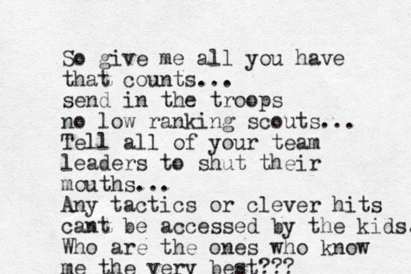 So give me all you have that counts... send in the troops no low ranking scouts... Tell all of your team leaders to shut their mouths... Any tactics or clever hits cant be accessed by the kids. Who are the ones who know me the very best??? 