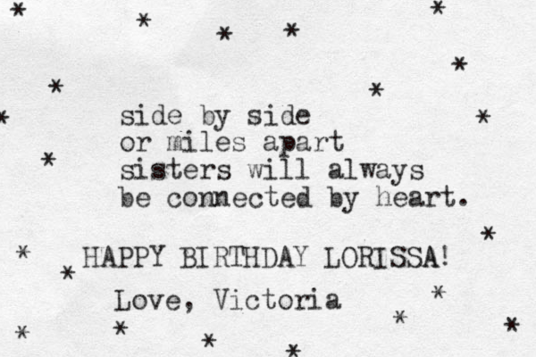 side by side or miles apart sisters will always be connected by heart. HAPPY BIRTHDAY LORISSA A! Love , Victoria * * * * * * * * * * * * * * * * * * * * * 