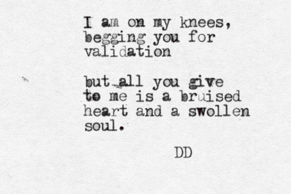 I am on my knees, begging you for validation but all you give to me is a bruised heart and a swollen soul. DD