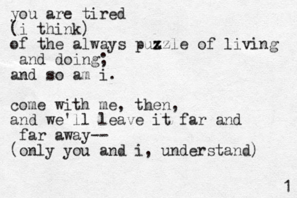 you are tired (i think) of the always pux z zzle of living and doing; and so am i. come with me, then, and we'll leave it far and far away-- (only you and i, understand) 1 