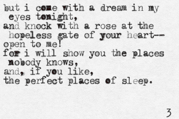 but i come with a dream in my eyes tonight, and knock with a rose at the hopeless gate of your heart-- open to me! for i will show you the places nobody knows, and, if you like, the perfect places of sleep. 3 
