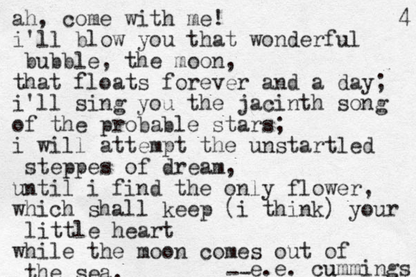 ah, come with me! i'll blow you that wonderful bubble, the moon, that floats forever and a day; i'll sing you the jacinth song of the probable stars; i will attempt the unstartled steppes of dream, until i find the only flower, which shall keep (i think) your little heart while the moon comes out of the sea. s g n i m m u cu . e . e -- 4 