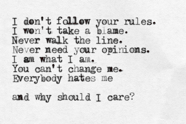 I don't follow your rules. I won't take a blame. Never walk the line. Never need your opinions. I s am what I am. You can 't change me. Everybody hates me and why should I care?