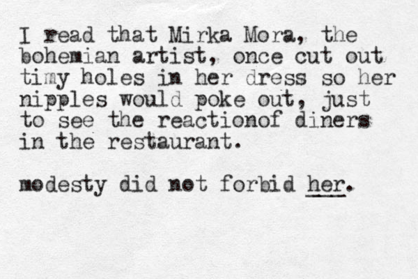 I read that Mirka Mora, the bohemian artist, once cut out timy holes in her dress so her nipples would poke out, just to see the reactionof diners in the restaurant. modesty did not forbid her. ___ 