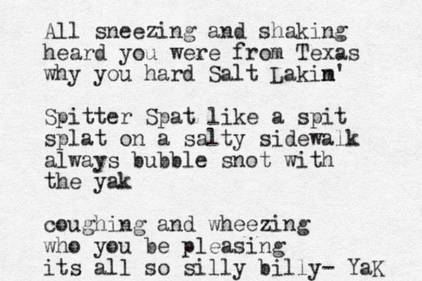 All sneezing and shaking heard you were from Texas why you hard Salt Lakim' n Spitter Spat like a spit splat on a salty sidewalk always bubble snot with the yak coughing and wheezing who you be pleasing its all so silly billy- YaK 