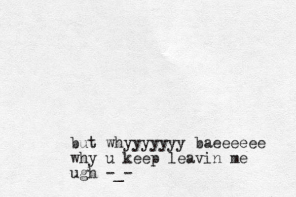 but whyyyyyyy baeeeeee why u keep leavin me ugh -_-
