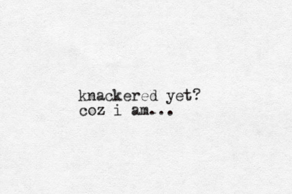 knackered yet? coz i am...