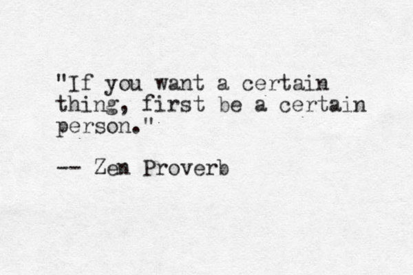 "If you want a certain thing, first be a certain person." -- Zen Proverb