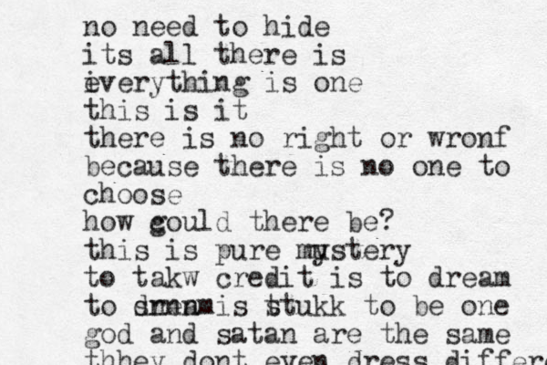 no need to hide its all there is i everything is one this is it there is no right or wronf because there is no one to choose how g could there be? this is pure mu ystery to takw credit is to dream to sream d nnn is t stukk to be one god and satan are the same thhey dont even dress differenr 