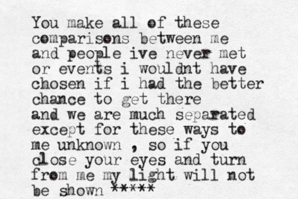 You make all of these comparisons between me and people ive never met or events i wouldnt have chosen if i had the better chance to get there and we are much separated except for these ways to me unknown , so if you close your eyes and turn from me my light will not be shown *****