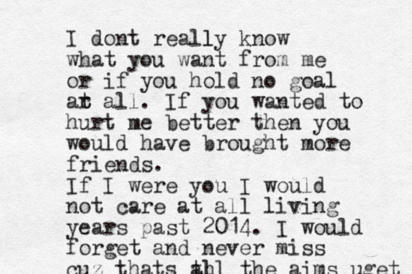 I dont really l know what you want from me or if you hold no goal ar t t all. If you wanted to hurt me better then you would have brought more friends. If I were you I would not care at all living years past 2014. I would forget and never miss cuz thats th all the aims uget 