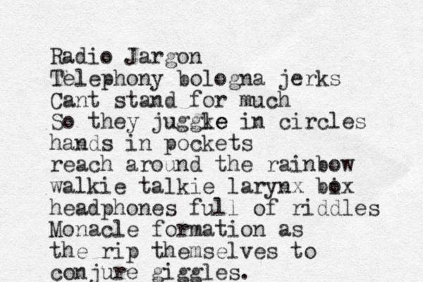 Radio Jargon Telephony bologna jerks Cant stand for much So they juggk le e in circles hands in pockets reach around the rainbow walkie talkie larynx bix o headphones full of riddles Monacle formation as the rip themselves to conjure giggles. 