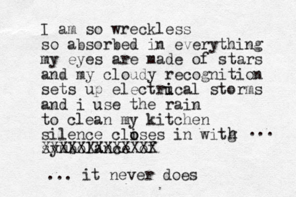 I am so wreckless so absorbed in everything my eyes are made of stars and my cloudy recognition sets up electrucal i i storms and i use the rain to clean my kitchen silence clises o o in witg h h symbolance of XXXXXXXXXXXXX ... it never does ... 
