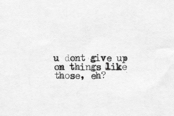 u dont give up on things like those, eh?