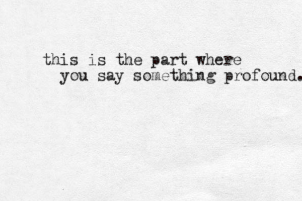 this is the part where you say something profound. 
