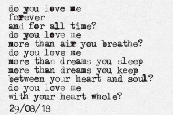 do you love me forever and for all time? do you love me more than air you breathe? do you love me more than dreams you sleep more than dreams you keep between your heart and soul? do you love me with your heart whole? 29/08/18