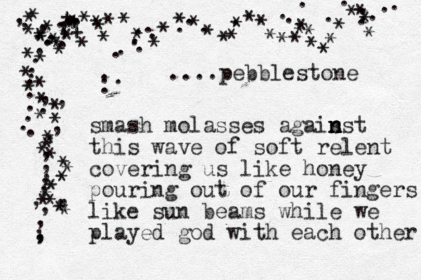 smash molasses agais n n nst this wave of soft relent covering us like honey pouring out of our fingers like sun beams while we played god with each other * ************************************+++ ...,,,,,,,,...............,,,,,,,,,,,,,,,,, **************** ************....pebblestone ........................... 
