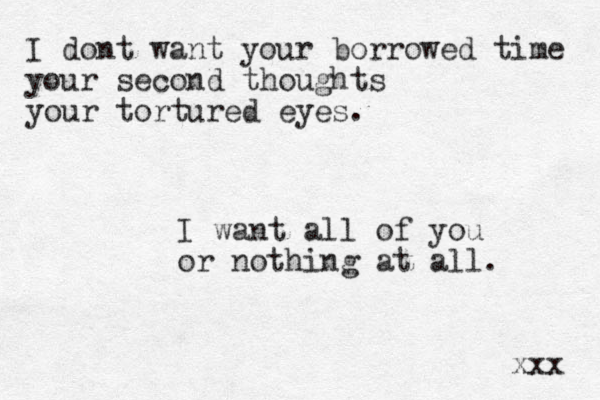I dont want your borrowed time your second thoughts your tortured eyes. I want all of you or nothing at all. xxx 