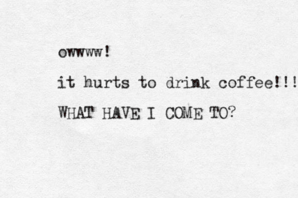 owwww! it hurts to drink coffee!!! WHAT HAVE I COME TO?