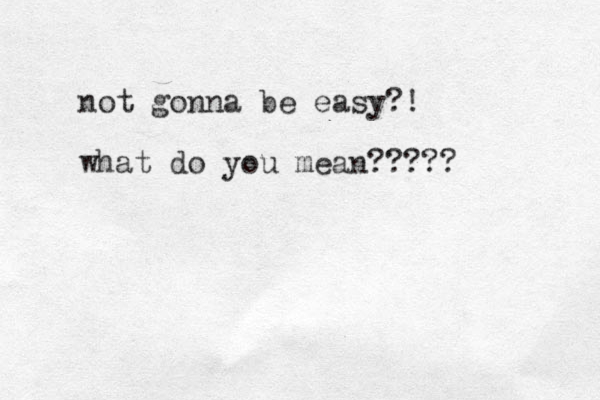 not gonna be easy?! what do you mean?????