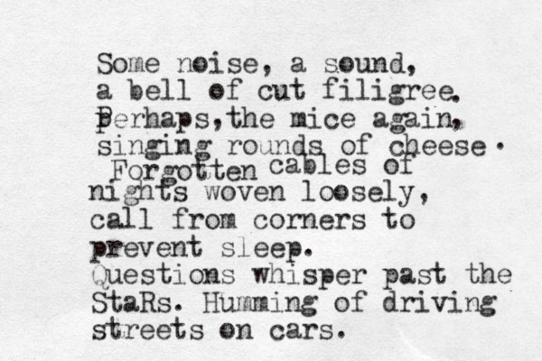 Some noise, a sound, a bell of cut filigree perhaps the mice again singing rounds of cheese . , . Forgotten P , cables of nights woven loosely, call from corners to prevent sleep. Questions whisper past the StaRs. Humming of driving streets on cars. 