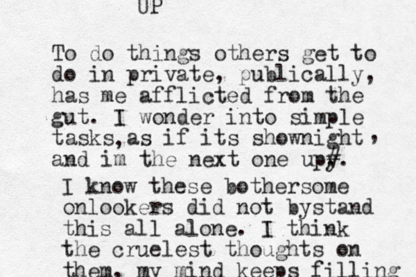 To do things others get to do in private, publically, has me afflicted from the gut. I wonder into simple tasks as if its shownight and im the next one upy . #. , , I know these bothersome onlookers did not by stand this all alone. I think the cruelest thoughts on them, my mind keeps filling UP 