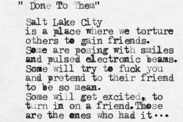 Salt Lake City is a place where we torture others to gain friends. Some are posing with smiles and pulsed electronic beams. Some will try to fuck you and pretend to their friend to be so mean. Some will get excited, to turn in on a friend. Those are the ones who had it " Done To Them" ... 