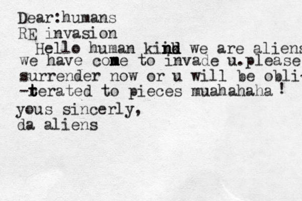 Dear:humans RE invasion Hello human kii n n n n nk d d d we are aliens we have con m m m e to invade u.please surrender now or u will be obli- -r t t terated to pieces muahahaha ! yous sincerly, da aliens