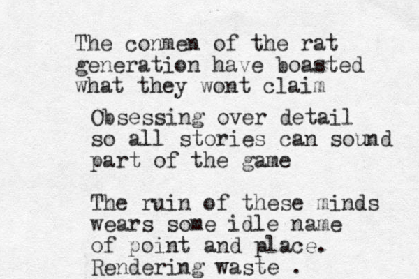 The conmen of the rat generation have boasted what they wont claim Obsessing over detail so all stories can sound part of the game The ruin of these minds wears some idle name of point and place. Rendering waste . 