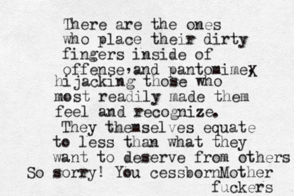 There are the ones who place their dirty fingers inside of of fense and pantomime , , hijacking those who most readily made them feel and recognize X . They themselves equate to less than what they want to deserve from others So sorry! You cessborn Mother fuckers 