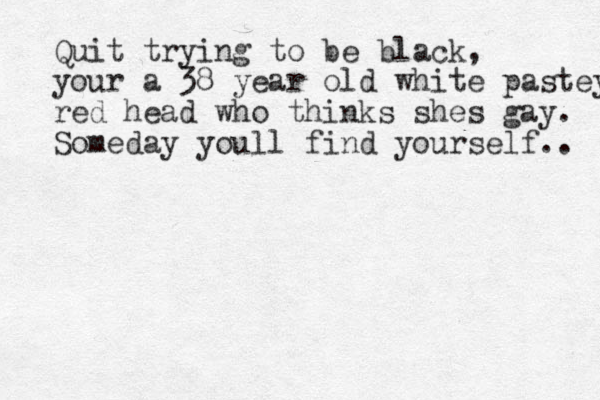Quit trying to be black, your a 38 year old white pastey red head who thinks shes gay. Someday youll find yourself.. 