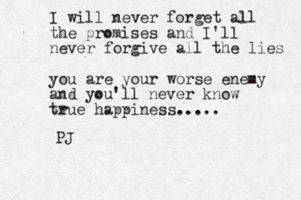 I will never forget all the promises and I'll never forgive all the lies you are your worse enemy and you'll never know true happiness..... PJ