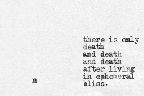 there is only death and death and death after living in ephemeral bliss. m