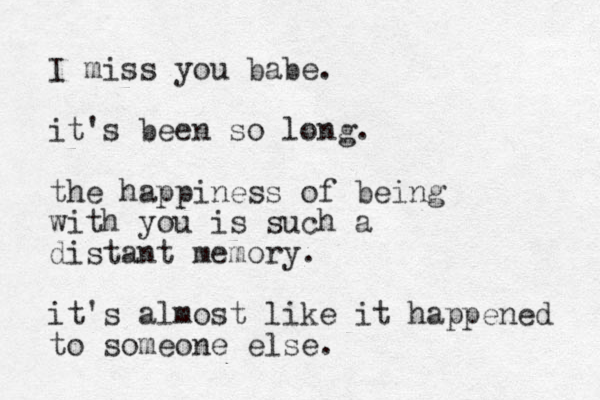 I miss you babe. it's been so long. the happiness of being with you is such a distant memory. it's almost like it happened to someone else.