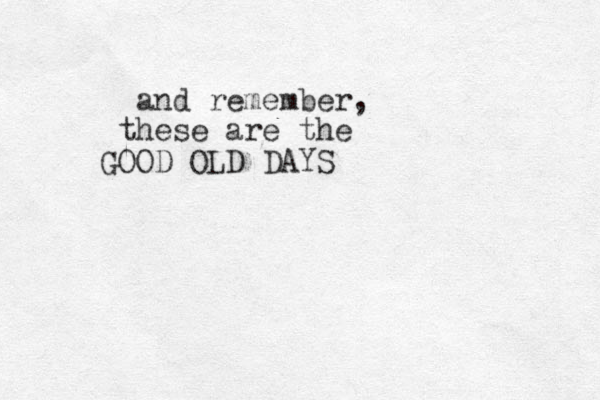 and remember, these are the GOOD OLD DAYS