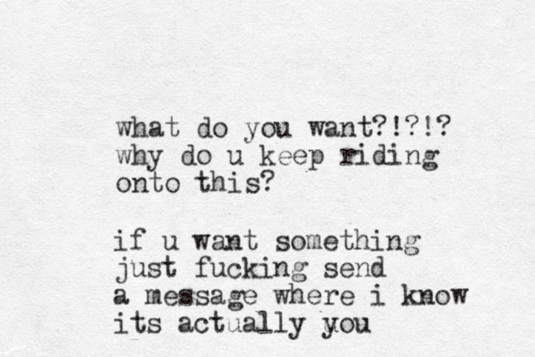 what do you want?!?!? why do u keep riding onto this? if u want something just fucking send a message where i know its actually u you