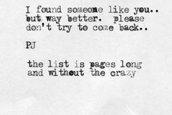 I found someone like you.. but way better. please don't try to come back.. PJ the list is pages long and without the craz zy