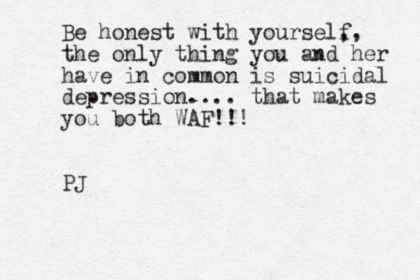 Be honest with yourself ,, the only thing you and her have in common is suicidal depression.... that makes you both WAF!!! PJ