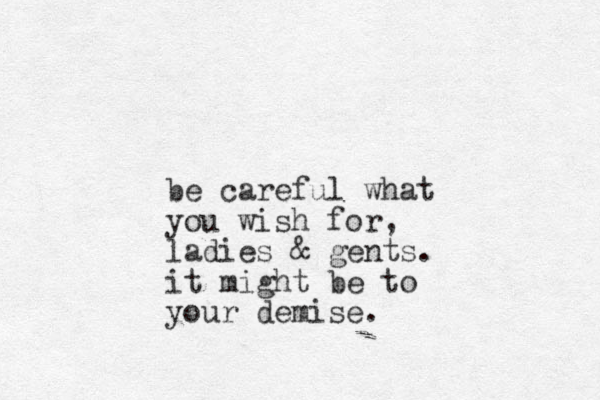 be careful what you wish for, ladies & gents. it might be to your demise.